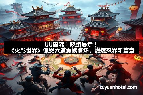 UU国际：晓组暴走！《火影世界》佩恩六道震撼登场，燃爆忍界新篇章