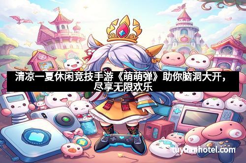 清凉一夏休闲竞技手游《萌萌弹》助你脑洞大开，尽享无限欢乐